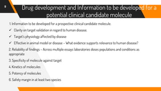 9
Drug development and Information to be developed for a
potential clinical candidate molecule
1. Information to be developed for a prospective clinical candidate molecule.
✓ Clarity on target validation in regard to human disease.
✓ Target’s physiology affected by disease
✓ Effective in animal model or disease – What evidence supports relevance to human disease?
2. Reliability of findings – Across multiple essays laboratories doses populations and conditions as
appropriate
3. Specificity of molecule against target
4. Kinetics of molecules
5. Potency of molecules
6. Safety margin in at least two species
 