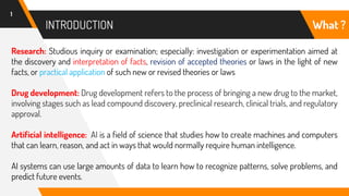 INTRODUCTION
1
Research: Studious inquiry or examination; especially: investigation or experimentation aimed at
the discovery and interpretation of facts, revision of accepted theories or laws in the light of new
facts, or practical application of such new or revised theories or laws
Drug development: Drug development refers to the process of bringing a new drug to the market,
involving stages such as lead compound discovery, preclinical research, clinical trials, and regulatory
approval.
Artificial intelligence: AI is a field of science that studies how to create machines and computers
that can learn, reason, and act in ways that would normally require human intelligence.
AI systems can use large amounts of data to learn how to recognize patterns, solve problems, and
predict future events.
What ?
 