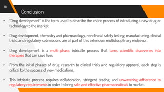 ▸ "Drug development" is the term used to describe the entire process of introducing a new drug or
technology to the market.
▸ Drug development, chemistry and pharmacology, nonclinical safety testing, manufacturing, clinical
trials, and regulatory submissions are all part of this extensive, multidisciplinary endeavor.
▸ Drug development is a multi-phase, intricate process that turns scientific discoveries into
therapies that can save lives.
▸ From the initial phases of drug research to clinical trials and regulatory approval, each step is
critical to the success of new medications.
▸ This intricate process requires collaboration, stringent testing, and unwavering adherence to
regulatory requirements in order to bring safe and effective pharmaceuticals to market.
18
Conclusion
 