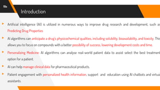 Introduction
▸ Artificial intelligence (AI) is utilized in numerous ways to improve drug research and development, such as
Predicting Drug Properties
▸ AI algorithms can anticipate a drug's physicochemical qualities, including solubility, bioavailability, and toxicity. This
allows you to focus on compounds with a better possibility of success, lowering development costs and time.
▸ Personalizing Medicine: AI algorithms can analyse real-world patient data to assist select the best treatment
option for a patient.
▸ AI can help manage clinical data for pharmaceutical products.
▸ Patient engagement with personalized health information, support and education using AI chatbots and virtual
assistants.
19a
 