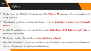 History
▸ Alan Turing and John McCarthy. Turing is considered the “father of AI” due in part to his work introducing the
Turing Test in 1950.
▸ Pharmaceutical companies are using AI technology to reduce the drug discovery process from 5-6 years to
one year.
▸ By 2025, AI applications have the potential to generate $350 billion to $410 billion in yearly value for
pharmaceutical businesses.
▸ AI will extract important information from a patient's electronic footprint.
▸ AI-enabled heart devices include electronic stethoscopes and software that uses electrocardiogram data to detect
heart arrhythmias or signs of heart failure are already in use.
19b
 