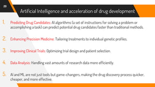Artificial Intelligence and acceleration of drug development
1. Predicting Drug Candidates: AI algorithms (a set of instructions for solving a problem or
accomplishing a task) can predict potential drug candidates faster than traditional methods.
2. Enhancing Precision Medicine: Tailoring treatments to individual genetic profiles.
3. Improving Clinical Trials: Optimizing trial design and patient selection.
4. Data Analysis: Handling vast amounts of research data more efficiently.
5. AI and ML are not just tools but game-changers, making the drug discovery process quicker,
cheaper, and more effective.
20
 