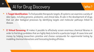 AI for Drug Discovery
21
Who ?
▸ 1. Target Identification: To find possible therapeutic targets, AI systems can examine a variety of
data types, including genomic, proteomic, and clinical data. AI aids in the development of drugs
that can alter biological processes by identifying targets and molecular pathways linked to
disease.
▸ 2. Virtual Screening: AI makes it possible to effectively screen enormous chemical libraries in
order to find drug candidates that are highly likely to bind to a particular target. AI saves time and
money by helping researchers prioritise and choose compounds for experimental testing by
modelling chemical interactions and forecasting binding affinities.
 