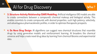 AI for Drug Discovery
22
Who ?
▸ 3. Structure-Activity Relationship (SAR) Modelling: Artificial intelligence (AI) models are able
to create connections between a compound's chemical makeup and biological activity. This
enables scientists to create compounds with desired properties, such high potency, selectivity,
and advantageous pharmacokinetic profiles, in order to optimize therapeutic prospects.
▸ 4. De Novo Drug Design: AI algorithms can suggest new chemical structures that resemble
drugs by using generative models and reinforcement learning. AI broadens the chemical
universe and helps create novel drug ideas by learning from chemical libraries and experimental
data.
 