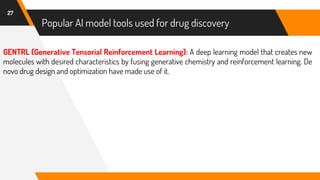 27
GENTRL (Generative Tensorial Reinforcement Learning): A deep learning model that creates new
molecules with desired characteristics by fusing generative chemistry and reinforcement learning. De
novo drug design and optimization have made use of it.
Popular AI model tools used for drug discovery
 