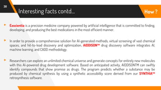 Interesting facts contd…
30
How ?
▸ Exscientia is a precision medicine company powered by artificial intelligence that is committed to finding,
developing, and producing the best medications in the most efficient manner.
▸ In order to provide a comprehensive solution for AI-generated methods, virtual screening of vast chemical
spaces, and hit-to-lead discovery and optimization, AIDDISONTM drug discovery software integrates AI,
machine learning, and CADD methodology.
▸ Researchers can explore an unlimited chemical universe and generate concepts for entirely new molecules
with this AI-powered drug development software. Based on anticipated activity, AIDDISONTM can swiftly
identify compounds that show promise as drugs. The program predicts whether a substance may be
produced by chemical synthesis by using a synthetic accessibility score derived from our SYNTHIATM
retrosynthesis software.
 