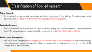 Classification of Applied research
Action Research
▸ Action research combines data investigation with the interpretation of the findings. The primary purpose of
action research is to discover problems that may be used in future investigations.
Evaluation Research
▸ Evaluation research is concerned with the allocation of time, money, effort, and resources to a certain problem or
cause. This study approach is frequently used by businesses to assess how effectively they operate.
Research and Development
▸ This sort of study attempts to find new products and services based on consumer demands. Companies may also
utilize this research approach to uncover methods to enhance their present products or services to better fulfill
the demands of their consumers.
4
 