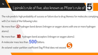 Lipinski's rule of five, also known as Pfizer's rule of
7a
The rule predicts high probability of success or failure due to drug likeness for molecules complying
with 2 or more of the following rules:
No more than hydrogen bond donors (nitrogen or oxygen atoms with one or more hydrogen
atoms).
No more than hydrogen bond acceptors (nitrogen or oxygen atoms).
A molecular mass less than Daltons.
An octanol-water partition coefficient (log P) that does not exceed .
5
 