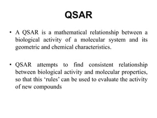 QSAR
• A QSAR is a mathematical relationship between a
biological activity of a molecular system and its
geometric and chemical characteristics.
• QSAR attempts to find consistent relationship
between biological activity and molecular properties,
so that this ‘rules’ can be used to evaluate the activity
of new compounds
 