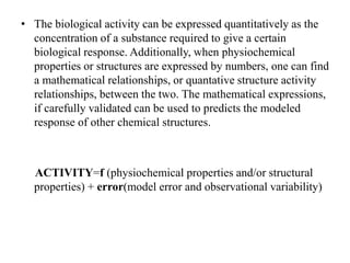 • The biological activity can be expressed quantitatively as the
concentration of a substance required to give a certain
biological response. Additionally, when physiochemical
properties or structures are expressed by numbers, one can find
a mathematical relationships, or quantative structure activity
relationships, between the two. The mathematical expressions,
if carefully validated can be used to predicts the modeled
response of other chemical structures.
ACTIVITY=f (physiochemical properties and/or structural
properties) + error(model error and observational variability)
 