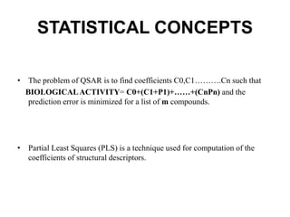 STATISTICAL CONCEPTS
• The problem of QSAR is to find coefficients C0,C1……….Cn such that
BIOLOGICALACTIVITY= C0+(C1+P1)+……+(CnPn) and the
prediction error is minimized for a list of m compounds.
• Partial Least Squares (PLS) is a technique used for computation of the
coefficients of structural descriptors.
 
