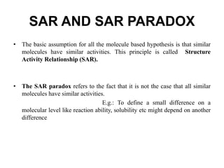 SAR AND SAR PARADOX
• The basic assumption for all the molecule based hypothesis is that similar
molecules have similar activities. This principle is called Structure
Activity Relationship (SAR).
• The SAR paradox refers to the fact that it is not the case that all similar
molecules have similar activities.
E.g.: To define a small difference on a
molecular level like reaction ability, solubility etc might depend on another
difference
 