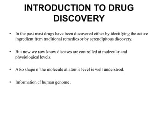INTRODUCTION TO DRUG
DISCOVERY
• In the past most drugs have been discovered either by identifying the active
ingredient from traditional remedies or by serendipitous discovery.
• But now we now know diseases are controlled at molecular and
physiological levels.
• Also shape of the molecule at atomic level is well understood.
• Information of human genome .
 