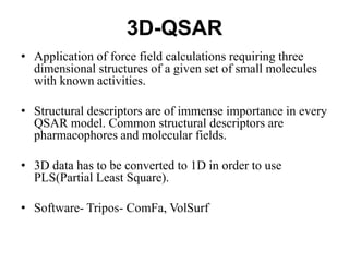 3D-QSAR
• Application of force field calculations requiring three
dimensional structures of a given set of small molecules
with known activities.
• Structural descriptors are of immense importance in every
QSAR model. Common structural descriptors are
pharmacophores and molecular fields.
• 3D data has to be converted to 1D in order to use
PLS(Partial Least Square).
• Software- Tripos- ComFa, VolSurf
 