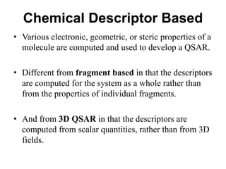 Chemical Descriptor Based
• Various electronic, geometric, or steric properties of a
molecule are computed and used to develop a QSAR.
• Different from fragment based in that the descriptors
are computed for the system as a whole rather than
from the properties of individual fragments.
• And from 3D QSAR in that the descriptors are
computed from scalar quantities, rather than from 3D
fields.
 