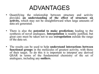 ADVANTAGES
• Quantifying the relationship between structure and activity
provides an understanding of the effect of structure on
activity, which may not be straightforward when large amounts of
data are generated.
• There is also the potential to make predictions leading to the
synthesis of novel analogues. Interpolation is readily justified, but
great care must be taken not to use extrapolation outside the range
of the data set.
• The results can be used to help understand interactions between
functional groups in the molecules of greatest activity, with those
of their target. To do this it is important to interpret any derived
QSAR in terms of the fundamental chemistry of the set of
analogues, including any outliers.
 