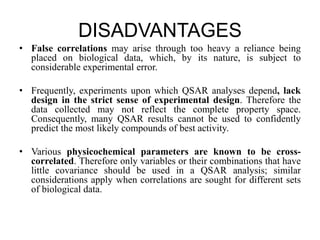 DISADVANTAGES
• False correlations may arise through too heavy a reliance being
placed on biological data, which, by its nature, is subject to
considerable experimental error.
• Frequently, experiments upon which QSAR analyses depend, lack
design in the strict sense of experimental design. Therefore the
data collected may not reflect the complete property space.
Consequently, many QSAR results cannot be used to confidently
predict the most likely compounds of best activity.
• Various physicochemical parameters are known to be cross-
correlated. Therefore only variables or their combinations that have
little covariance should be used in a QSAR analysis; similar
considerations apply when correlations are sought for different sets
of biological data.
 