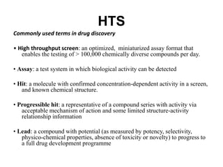 HTS
Commonly used terms in drug discovery
• High throughput screen: an optimized, miniaturized assay format that
enables the testing of > 100,000 chemically diverse compounds per day.
• Assay: a test system in which biological activity can be detected
• Hit: a molecule with confirmed concentration-dependent activity in a screen,
and known chemical structure.
• Progressible hit: a representative of a compound series with activity via
acceptable mechanism of action and some limited structure-activity
relationship information
• Lead: a compound with potential (as measured by potency, selectivity,
physico-chemical properties, absence of toxicity or novelty) to progress to
a full drug development programme
 