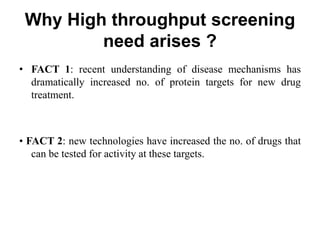 Why High throughput screening
need arises ?
• FACT 1: recent understanding of disease mechanisms has
dramatically increased no. of protein targets for new drug
treatment.
• FACT 2: new technologies have increased the no. of drugs that
can be tested for activity at these targets.
 
