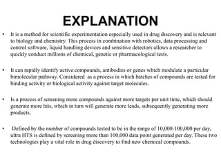EXPLANATION
• It is a method for scientific experimentation especially used in drug discovery and is relevant
to biology and chemistry. This process in combination with robotics, data processing and
control software, liquid handling devices and sensitive detectors allows a researcher to
quickly conduct millions of chemical, genetic or pharmacological tests.
• It can rapidly identify active compounds, antibodies or genes which modulate a particular
bimolecular pathway. Considered as a process in which batches of compounds are tested for
binding activity or biological activity against target molecules.
• Is a process of screening more compounds against more targets per unit time, which should
generate more hits, which in turn will generate more leads, subsequently generating more
products.
• Defined by the number of compounds tested to be in the range of 10,000-100,000 per day,
ultra HTS is defined by screening more than 100,000 data point generated per day. These two
technologies play a vital role in drug discovery to find new chemical compounds.
 