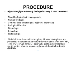 PROCEDURE
• High-throughput screening in drug discovery is used to screen :
• Novel biological active compounds
• Natural products
• Combinatorial libraries (Ex: peptides; chemicals)
• Biological libraries
• DNA chips
• RNA chips
• Protein chips
• Main lab ware is the microtiter plate. Modern microplates are
performed in automation-friendly microtiter plates with a 96, 384,
1536 or 3456 well format. These wells contain experimentally
useful matter, often an aqueous solution of dimethyl sulfoxide
(DMSO).
 