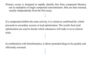 Primary screen is designed to rapidly identify hits from compound libraries,
run in multiplets of single compound concentrations. Hits are then retested,
usually independently from the first assay.
If a compound exhibits the same activity, it is coined as confirmed hit, which
proceeds to secondary screens or lead optimization. The results from lead
optimization are used to decide which substances will make it on to clinical
trials.
In combination with bioinformatics, it allows potential drugs to be quickly and
efficiently screened.
 