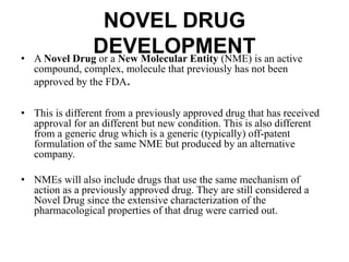 NOVEL DRUG
DEVELOPMENT• A Novel Drug or a New Molecular Entity (NME) is an active
compound, complex, molecule that previously has not been
approved by the FDA.
• This is different from a previously approved drug that has received
approval for an different but new condition. This is also different
from a generic drug which is a generic (typically) off-patent
formulation of the same NME but produced by an alternative
company.
• NMEs will also include drugs that use the same mechanism of
action as a previously approved drug. They are still considered a
Novel Drug since the extensive characterization of the
pharmacological properties of that drug were carried out.
 