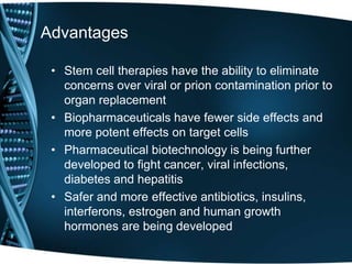 Advantages

 • Stem cell therapies have the ability to eliminate
   concerns over viral or prion contamination prior to
   organ replacement
 • Biopharmaceuticals have fewer side effects and
   more potent effects on target cells
 • Pharmaceutical biotechnology is being further
   developed to fight cancer, viral infections,
   diabetes and hepatitis
 • Safer and more effective antibiotics, insulins,
   interferons, estrogen and human growth
   hormones are being developed
 