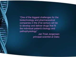 “One of the biggest challenges for the
biotechnology and pharmaceutical
companies in the 21st century will be
to develop and deliver drugs that fit
the individual patient’s biology and
pathophysiology”
                   Jan Trost Jorgensen
              principal scientist at Dako
 