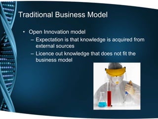 Traditional Business Model

 • Open Innovation model
   – Expectation is that knowledge is acquired from
     external sources
   – Licence out knowledge that does not fit the
     business model
 