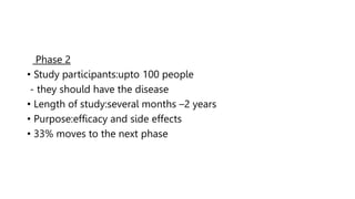 Phase 2
• Study participants:upto 100 people
- they should have the disease
• Length of study:several months –2 years
• Purpose:efficacy and side effects
• 33% moves to the next phase
 