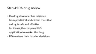Step 4:FDA drug review
• If a drug developer has evidence
from preclinical and clinical trials that
a drug is safe and effective
for its use,the company file’s
application to market the drug
• FDA reviews their data for decisions
 