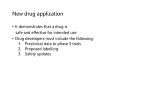 New drug application
• It demonstrates that a drug is
safe and effective for intended use
• Drug developers must include the following;
1. Preclinical data to phase 3 trials
2. Proposed labelling
3. Safety updates
 