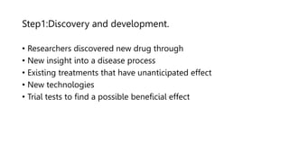 Step1:Discovery and development.
• Researchers discovered new drug through
• New insight into a disease process
• Existing treatments that have unanticipated effect
• New technologies
• Trial tests to find a possible beneficial effect
 