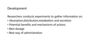 Development
Researchers conducts experiments to gather information on;
• Absorption,distribution,metabolism and excretion
• Potential benefits and mechanisms of actions
• Best dosage
• Best way of administration
 