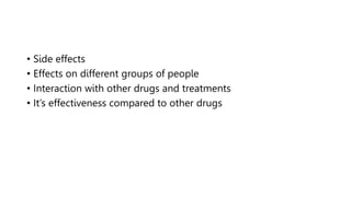 • Side effects
• Effects on different groups of people
• Interaction with other drugs and treatments
• It’s effectiveness compared to other drugs
 