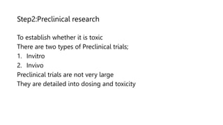 Step2:Preclinical research
To establish whether it is toxic
There are two types of Preclinical trials;
1. Invitro
2. Invivo
Preclinical trials are not very large
They are detailed into dosing and toxicity
 