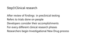 Step3:Clinical research
After review of findings in preclinical testing
Refers to trials done on people
Developers consider their accomplishments
For every different clinical research phases
Researchers begin Investigational New Drug process
 