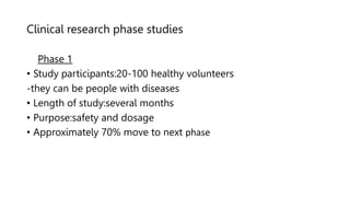 Clinical research phase studies
Phase 1
• Study participants:20-100 healthy volunteers
-they can be people with diseases
• Length of study:several months
• Purpose:safety and dosage
• Approximately 70% move to next phase
 