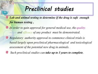 Preclinical studies
Lab and animal testing to determine if the drug is safe enough
for human testing ,
In order to gain approval for general medical use, the quality,
safety and efficacy of any product must be demonstrated.
Regulatory authority approval to commence clinical trials is
based largely upon preclinical pharmacological and toxicological
assessment of the potential new drug in animals.
Such preclinical studies can take up to 3 years to complete,
 