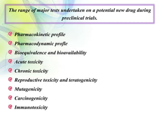 The range of major tests undertaken on a potential new drug during
preclinical trials.
Pharmacokinetic profile
Pharmacodynamic profle
Bioequivalence and bioavailability
Acute toxicity
Chronic toxicity
Reproductive toxicity and teratogenicity
Mutagenicity
Carcinogenicity
Immunotoxicity
 