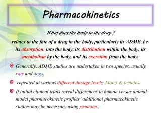 Pharmacokinetics
What does the body to the drug ?
relates to the fate of a drug in the body, particularly its ADME, i.e.
its absorption into the body, its distribution within the body, its
metabolism by the body, and its excretion from the body.
Generally, ADME studies are undertaken in two species, usually
rats and dogs,
repeated at various different dosage levels. Males & females.
If initial clinical trials reveal differences in human versus animal
model pharmacokinetic profiles, additional pharmacokinetic
studies may be necessary using primates.
 