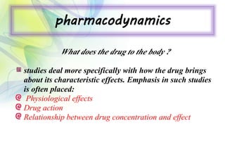pharmacodynamics
What does the drug to the body ?
studies deal more specifically with how the drug brings
about its characteristic effects. Emphasis in such studies
is often placed:
Physiological effects
Drug action
Relationship between drug concentration and effect
 