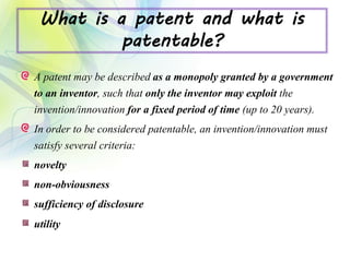 What is a patent and what is
patentable?
A patent may be described as a monopoly granted by a government
to an inventor, such that only the inventor may exploit the
invention/innovation for a fixed period of time (up to 20 years).
In order to be considered patentable, an invention/innovation must
satisfy several criteria:
novelty
non-obviousness
sufficiency of disclosure
utility
 