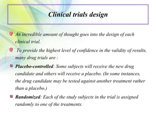 Clinical trials design
An incredible amount of thought goes into the design of each
clinical trial.
To provide the highest level of confidence in the validity of results,
many drug trials are :
Placebo-controlled: Some subjects will receive the new drug
candidate and others will receive a placebo. (In some instances,
the drug candidate may be tested against another treatment rather
than a placebo.)
Randomized: Each of the study subjects in the trial is assigned
randomly to one of the treatments.
 