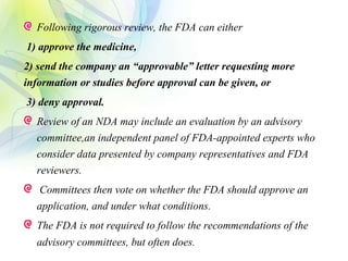 Following rigorous review, the FDA can either
1) approve the medicine,
2) send the company an “approvable” letter requesting more
information or studies before approval can be given, or
3) deny approval.
Review of an NDA may include an evaluation by an advisory
committee,an independent panel of FDA-appointed experts who
consider data presented by company representatives and FDA
reviewers.
Committees then vote on whether the FDA should approve an
application, and under what conditions.
The FDA is not required to follow the recommendations of the
advisory committees, but often does.
 