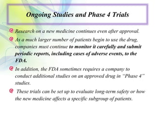 Ongoing Studies and Phase 4 Trials
Research on a new medicine continues even after approval.
As a much larger number of patients begin to use the drug,
companies must continue to monitor it carefully and submit
periodic reports, including cases of adverse events, to the
FDA.
In addition, the FDA sometimes requires a company to
conduct additional studies on an approved drug in “Phase 4”
studies.
These trials can be set up to evaluate long-term safety or how
the new medicine affects a specific subgroup of patients.
 