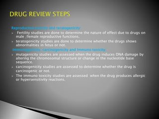 Reproductive toxicity and teratogenicity:
 Fertility studies are done to determine the nature of effect due to drugs on
male /female reproductive functions.
 teratogenicity studies are done to determine whether the drugs shows
abnormalities in fetus or not.
Immunogenicity, carcinogenicity and Immuno toxicity:
 mutagenicity studies are assessed when the drug induces DNA damage by
altering the chromosomal structure or change in the nucleotide base
sequence.
 carcinogenicity studies are assessed to determine whether the drug is
carcinogenic or not.
 The immuno toxicity studies are assessed when the drug produces allergic
or hypersensitivity reactions.
 