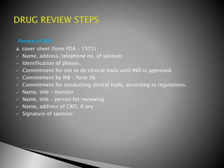 Format of IND:
a. cover sheet (form FDA – 1571)
 Name, address, telephone no. of sponsor.
 Identification of phases.
 Commitment for not to do clinical trails until IND is approved.
 Commitment by IRB – form 56
 Commitment for conducting clinical trails, according to regulations.
 Name, title – monitor
 Name, title – person for reviewing
 Name, address of CRO, if any
 Signature of sponsor.
 