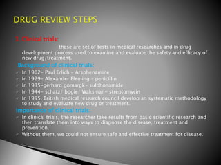 3. Clinical trials:
these are set of tests in medical researches and in drug
development process used to examine and evaluate the safety and efficacy of
new drug/treatment.
Background of clinical trials:
 In 1902- Paul Erlich – Arsphenamine
 In 1929- Alexander Fleming – penicillin
 In 1935-gerhard gomargk- sulphonamide
 In 1944- schatz/ bogie/ Waksman- streptomycin
 In 1995, British medical research council develop an systematic methodology
to study and evaluate new drug or treatment.
Importance of clinical trials:
 In clinical trials, the researcher take results from basic scientific research and
then translate them into ways to diagnose the disease, treatment and
prevention.
 Without them, we could not ensure safe and effective treatment for disease.
 